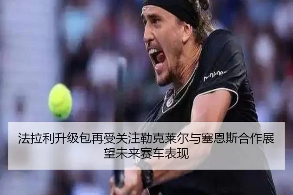 法拉利升级包再受关注勒克莱尔与塞恩斯合作展望未来赛车表现